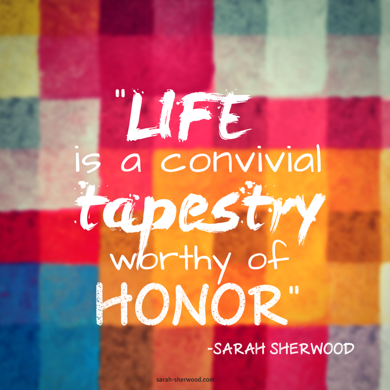 -Life is a convivial tapestry worthy of honor.- Sarah Sherwood